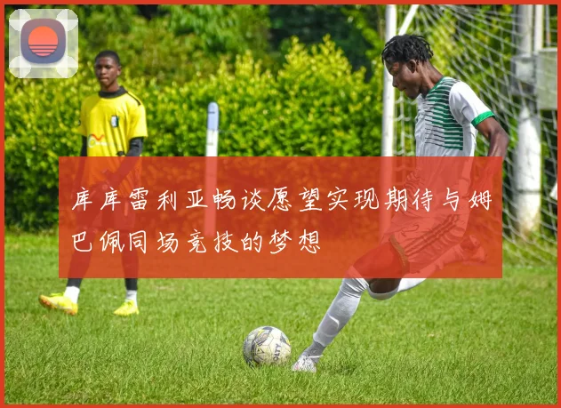 库库雷利亚畅谈愿望实现期待与姆巴佩同场竞技的梦想