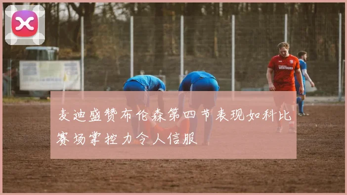 麦迪盛赞布伦森第四节表现如科比赛场掌控力令人信服