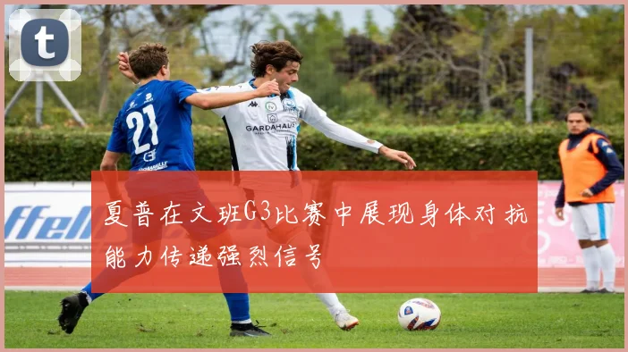 夏普在文班G3比赛中展现身体对抗能力传递强烈信号