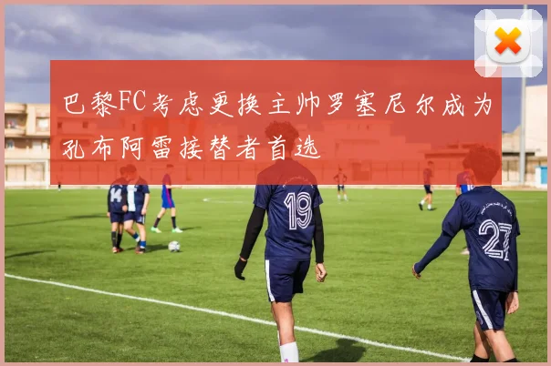 巴黎FC考虑更换主帅罗塞尼尔成为孔布阿雷接替者首选