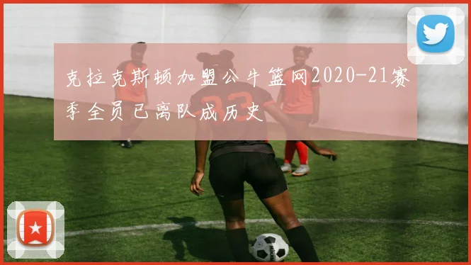 克拉克斯顿加盟公牛篮网2020-21赛季全员已离队成历史
