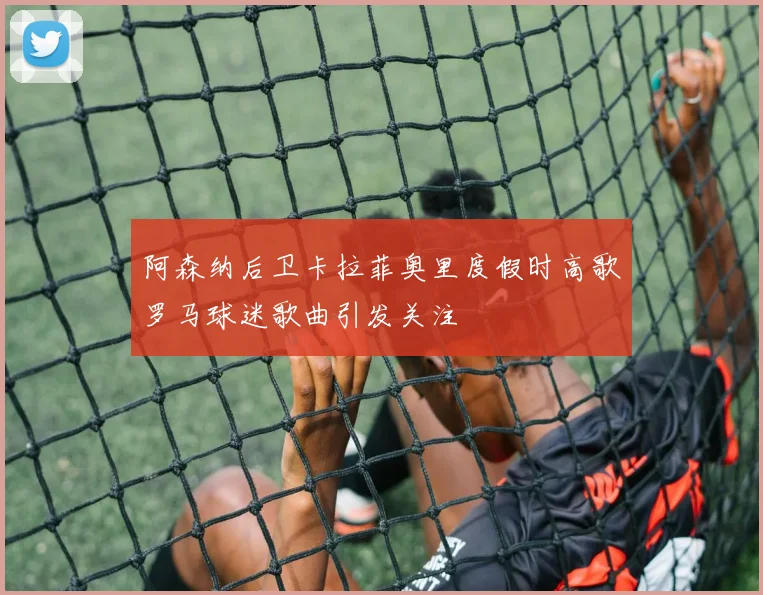 阿森纳后卫卡拉菲奥里度假时高歌罗马球迷歌曲引发关注