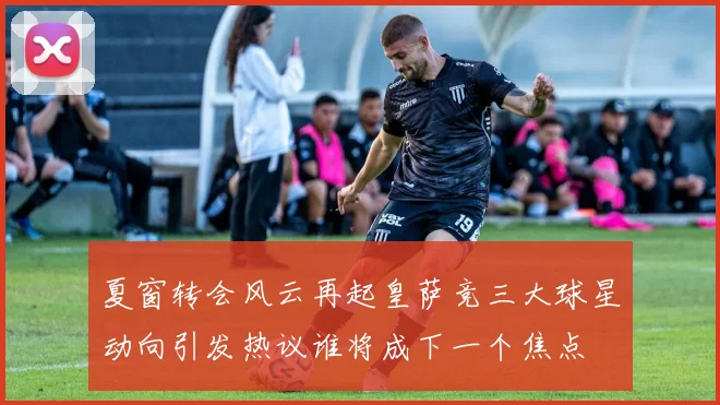 夏窗转会风云再起皇萨竞三大球星动向引发热议谁将成下一个焦点