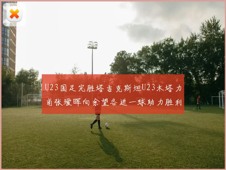 U23国足完胜塔吉克斯坦U23木塔力甫张瑷晖向余望各进一球助力胜利