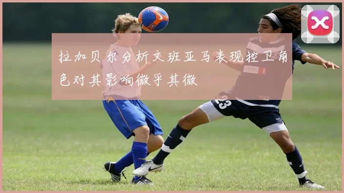 拉加贝尔分析文班亚马表现控卫角色对其影响微乎其微