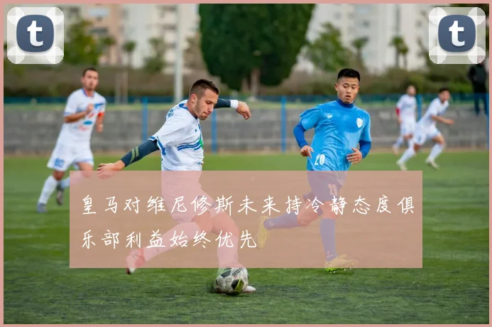 皇马对维尼修斯未来持冷静态度俱乐部利益始终优先