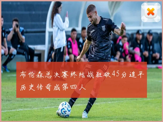 布伦森总决赛终结战狂砍45分追平历史传奇成第四人