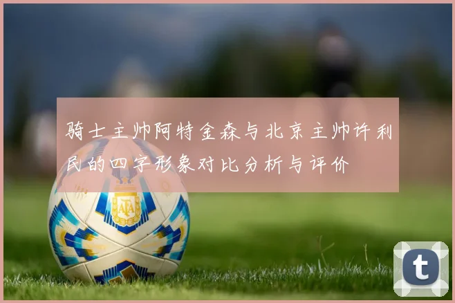 骑士主帅阿特金森与北京主帅许利民的四字形象对比分析与评价