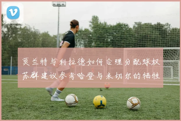 莫兰特与利拉德如何合理分配球权苏群建议参考哈登与米切尔的牺牲精神