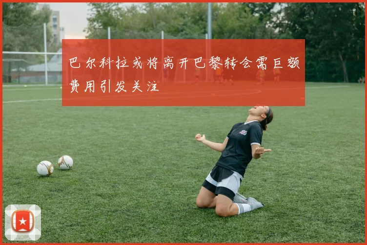 巴尔科拉或将离开巴黎转会需巨额费用引发关注